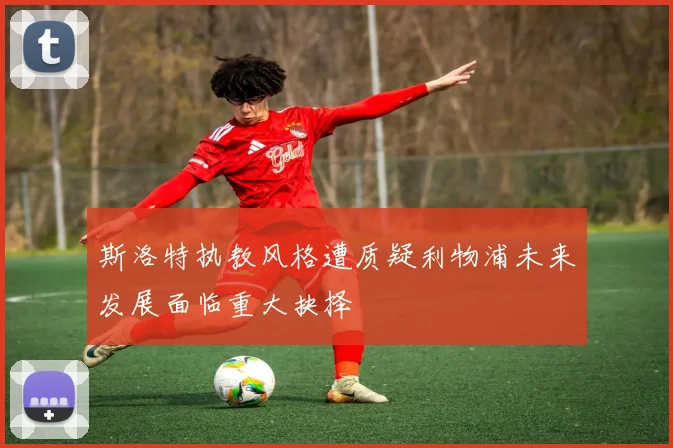 斯洛特执教风格遭质疑利物浦未来发展面临重大抉择