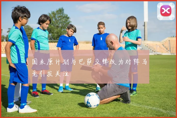 国米原计划与巴萨交锋改为对阵马竞引发关注