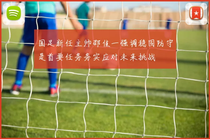 国足新任主帅邵佳一强调稳固防守是首要任务务实应对未来挑战