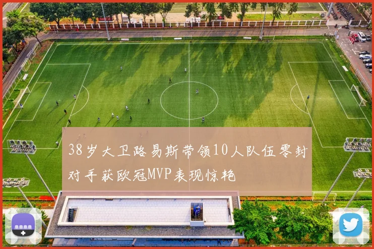 38岁大卫路易斯带领10人队伍零封对手获欧冠MVP表现惊艳