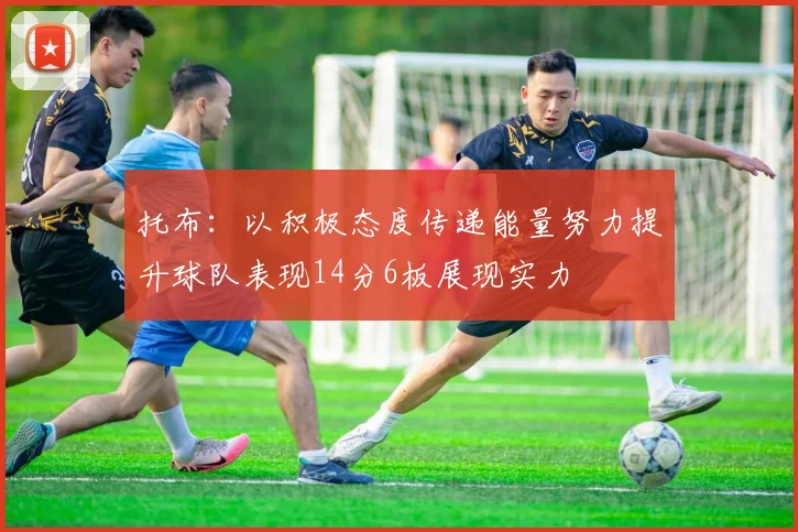 托布：以积极态度传递能量努力提升球队表现14分6板展现实力