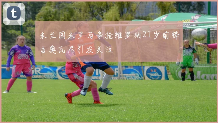 米兰国米罗马争抢维罗纳21岁前锋吉奥瓦尼引发关注