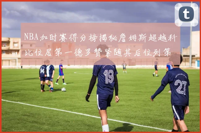 NBA加时赛得分榜揭秘詹姆斯超越科比位居第一德罗赞紧随其后位列第三