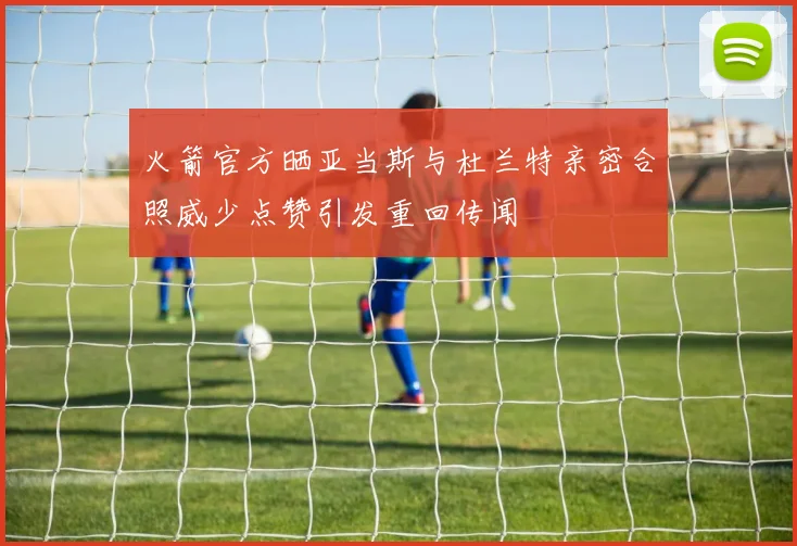 火箭官方晒亚当斯与杜兰特亲密合照威少点赞引发重回传闻