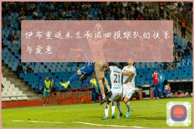 伊布重返米兰承诺回报球队的快乐与爱意