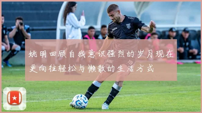 姚明回顾自我意识强烈的岁月现在更向往轻松与懒散的生活方式