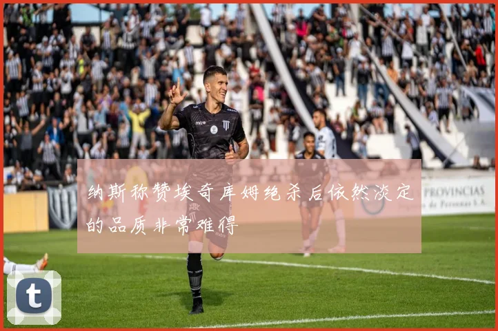 纳斯称赞埃奇库姆绝杀后依然淡定的品质非常难得