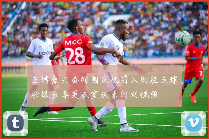 王博豪兴奋转圈庆祝罚入制胜点球社媒分享更衣室欢乐时刻视频