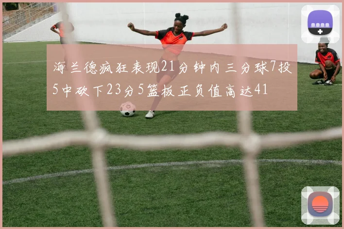 海兰德疯狂表现21分钟内三分球7投5中砍下23分5篮板正负值高达41