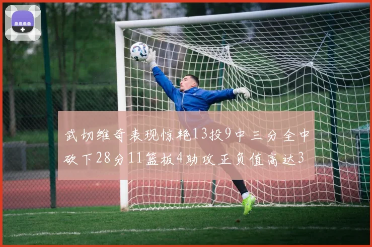 武切维奇表现惊艳13投9中三分全中砍下28分11篮板4助攻正负值高达35