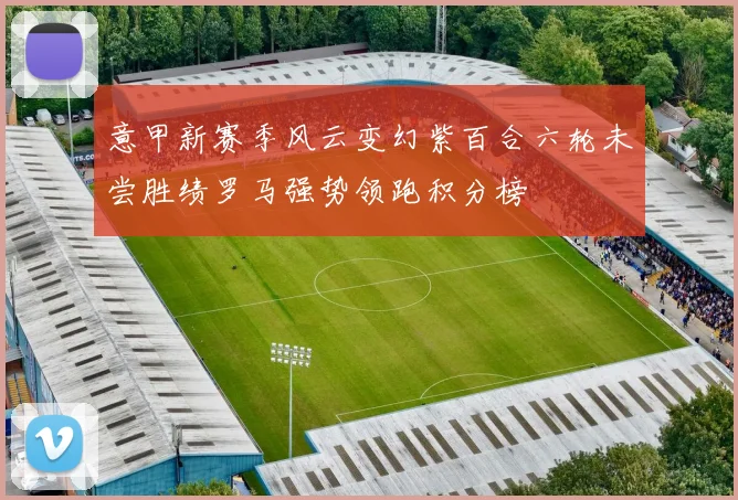 意甲新赛季风云变幻紫百合六轮未尝胜绩罗马强势领跑积分榜