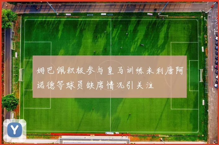 姆巴佩积极参与皇马训练米利唐阿诺德等球员缺席情况引关注
