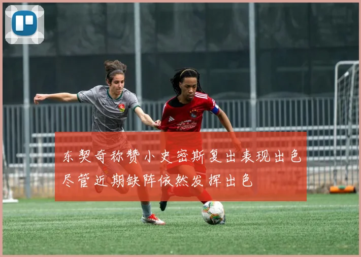 东契奇称赞小史密斯复出表现出色尽管近期缺阵依然发挥出色