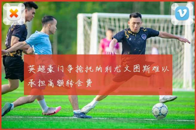 英超豪门争抢托纳利尤文图斯难以承担高额转会费