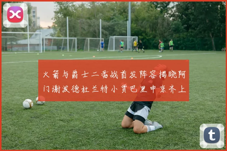 火箭与爵士二番战首发阵容揭晓阿门谢泼德杜兰特小贾巴里申京齐上阵