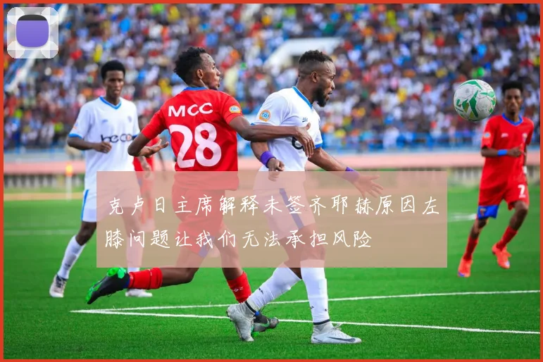 克卢日主席解释未签齐耶赫原因左膝问题让我们无法承担风险