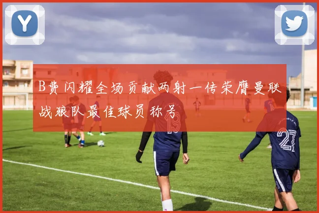 B费闪耀全场贡献两射一传荣膺曼联战狼队最佳球员称号