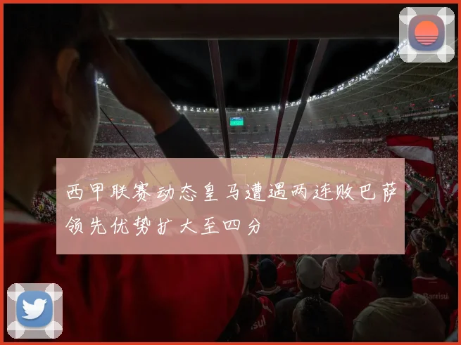 西甲联赛动态皇马遭遇两连败巴萨领先优势扩大至四分