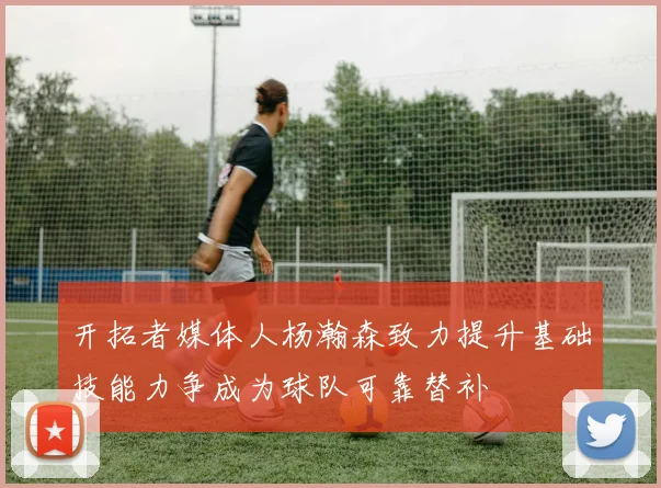 开拓者媒体人杨瀚森致力提升基础技能力争成为球队可靠替补