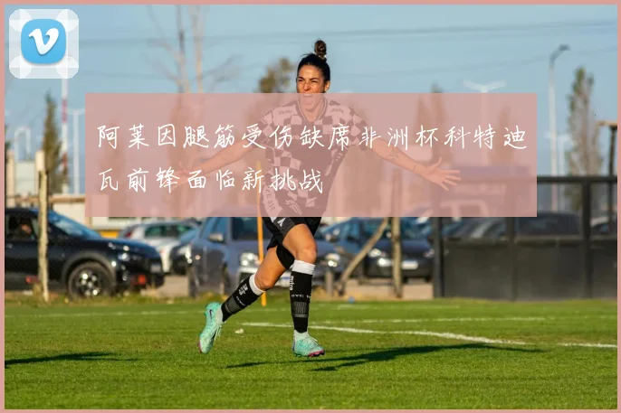 阿莱因腿筋受伤缺席非洲杯科特迪瓦前锋面临新挑战