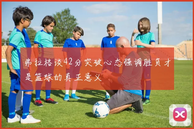 弗拉格谈42分突破心态强调胜负才是篮球的真正意义