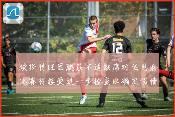 埃斯特旺因腿筋不适缺席对伯恩利比赛将接受进一步检查以确定伤情