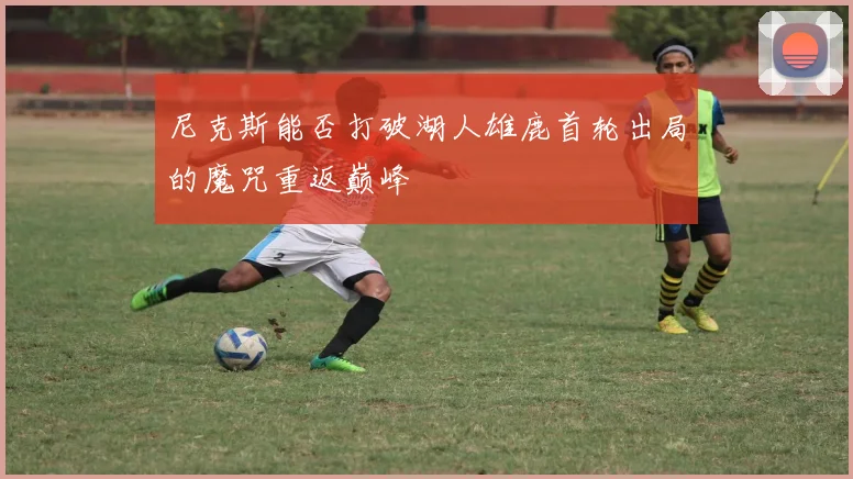 尼克斯能否打破湖人雄鹿首轮出局的魔咒重返巅峰