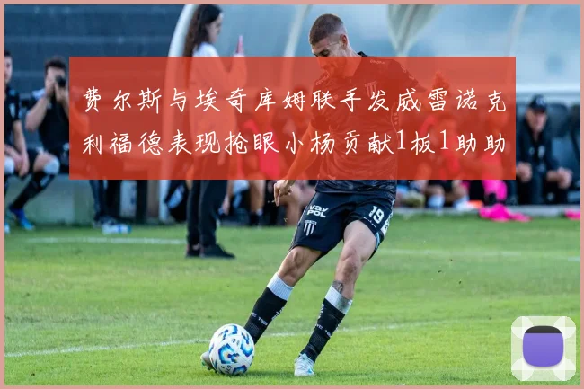 费尔斯与埃奇库姆联手发威雷诺克利福德表现抢眼小杨贡献1板1助助力球队
