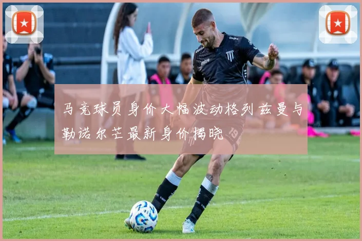 马竞球员身价大幅波动格列兹曼与勒诺尔芒最新身价揭晓