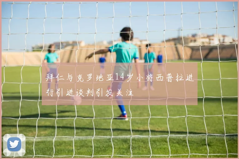 拜仁与克罗地亚14岁小将西普拉进行引进谈判引发关注